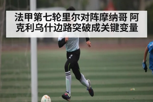 法甲第七轮里尔对阵摩纳哥 阿克利乌什边路突破成关键变量（kaiyun）