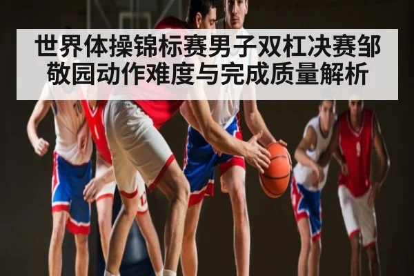 世界体操锦标赛男子双杠决赛邹敬园动作难度与完成质量解析（kaiyun）