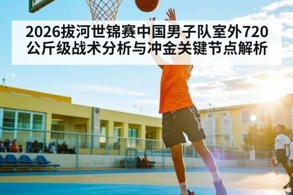 2026拔河世锦赛中国男子队室外720公斤级战术分析与冲金关键节点解析（kaiyun）
