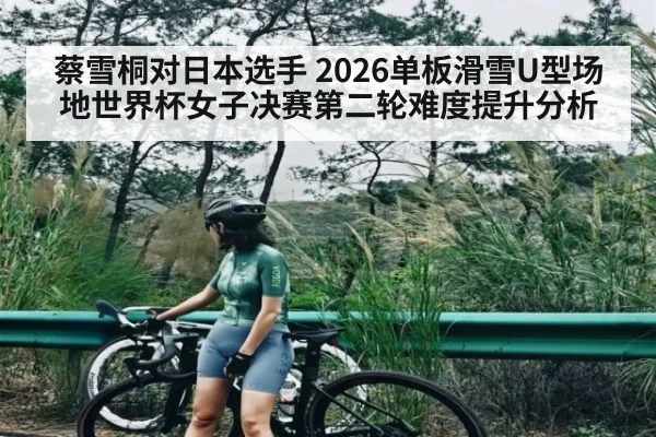 蔡雪桐对日本选手 2026单板滑雪U型场地世界杯女子决赛第二轮难度提升分析（kaiyun）