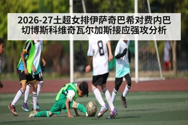2026-27土超女排伊萨奇巴希对费内巴切博斯科维奇瓦尔加斯接应强攻分析（kaiyun）